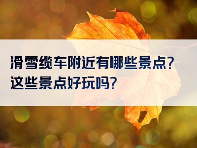 滑雪缆车附近有哪些景点？这些景点好玩吗？
