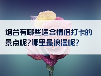 烟台有哪些适合情侣打卡的景点呢？哪里最浪漫呢？