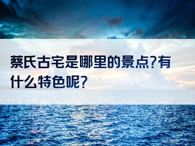 蔡氏古宅是哪里的景点？有什么特色呢？