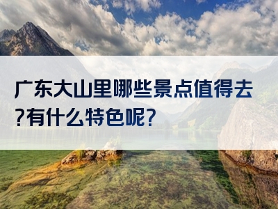 广东大山里哪些景点值得去？有什么特色呢？