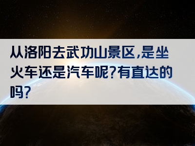 从洛阳去武功山景区，是坐火车还是汽车呢？有直达的吗？