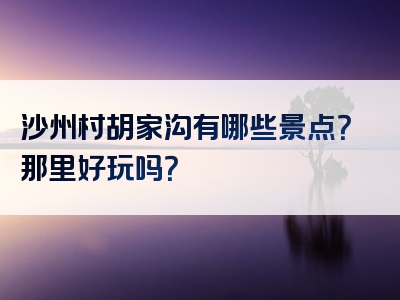 沙州村胡家沟有哪些景点？那里好玩吗？