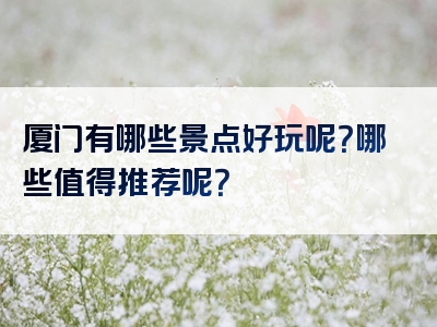 厦门有哪些景点好玩呢？哪些值得推荐呢？