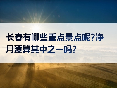 长春有哪些重点景点呢？净月潭算其中之一吗？