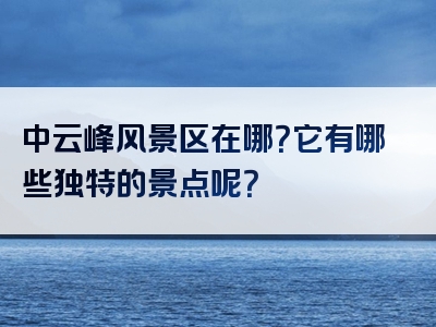 中云峰风景区在哪？它有哪些独特的景点呢？