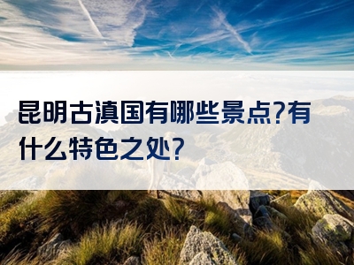 昆明古滇国有哪些景点？有什么特色之处？