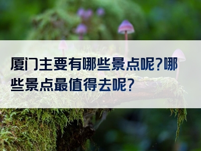 厦门主要有哪些景点呢？哪些景点最值得去呢？