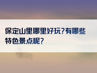 保定山里哪里好玩？有哪些特色景点呢？