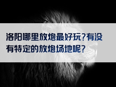 洛阳哪里放炮最好玩？有没有特定的放炮场地呢？