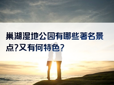 巢湖湿地公园有哪些著名景点？又有何特色？