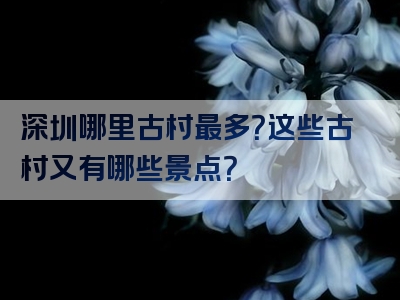 深圳哪里古村最多？这些古村又有哪些景点？