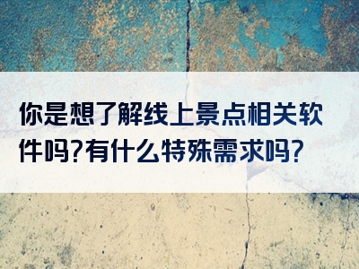 你是想了解线上景点相关软件吗？有什么特殊需求吗？