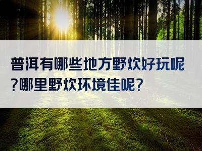 普洱有哪些地方野炊好玩呢？哪里野炊环境佳呢？