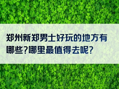 郑州新郑男士好玩的地方有哪些？哪里最值得去呢？