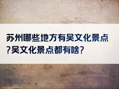 苏州哪些地方有吴文化景点？吴文化景点都有啥？
