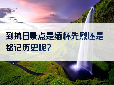 到抗日景点是缅怀先烈还是铭记历史呢？