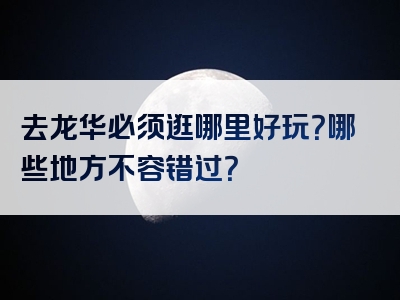 去龙华必须逛哪里好玩？哪些地方不容错过？