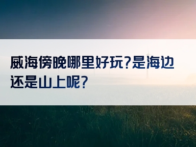 威海傍晚哪里好玩？是海边还是山上呢？