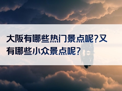 大阪有哪些热门景点呢？又有哪些小众景点呢？