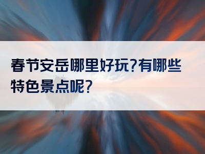 春节安岳哪里好玩？有哪些特色景点呢？