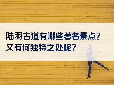 陆羽古道有哪些著名景点？又有何独特之处呢？