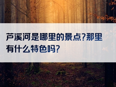 芦溪河是哪里的景点？那里有什么特色吗？
