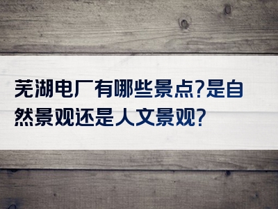 芜湖电厂有哪些景点？是自然景观还是人文景观？