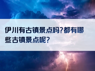 伊川有古镇景点吗？都有哪些古镇景点呢？