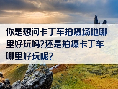 你是想问卡丁车拍摄场地哪里好玩吗？还是拍摄卡丁车哪里好玩呢？