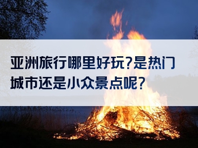 亚洲旅行哪里好玩？是热门城市还是小众景点呢？