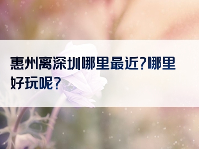 惠州离深圳哪里最近？哪里好玩呢？