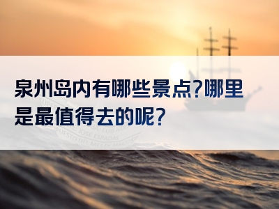 泉州岛内有哪些景点？哪里是最值得去的呢？