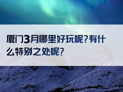 厦门3月哪里好玩呢？有什么特别之处呢？