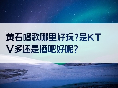 黄石唱歌哪里好玩？是KTV多还是酒吧好呢？