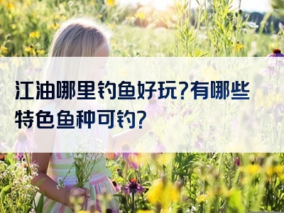 江油哪里钓鱼好玩？有哪些特色鱼种可钓？