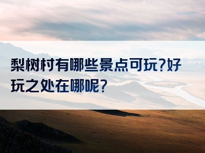 梨树村有哪些景点可玩？好玩之处在哪呢？