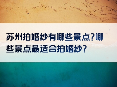 苏州拍婚纱有哪些景点？哪些景点最适合拍婚纱？