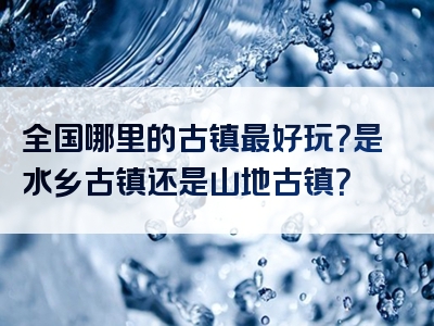 全国哪里的古镇最好玩？是水乡古镇还是山地古镇？