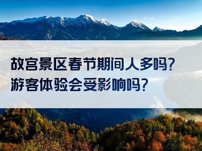 故宫景区春节期间人多吗？游客体验会受影响吗？