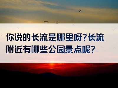 你说的长流是哪里呀？长流附近有哪些公园景点呢？