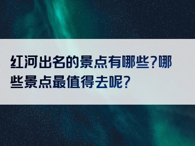 红河出名的景点有哪些？哪些景点最值得去呢？
