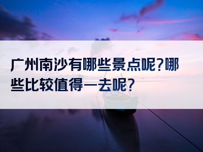 广州南沙有哪些景点呢？哪些比较值得一去呢？