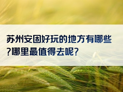 苏州安固好玩的地方有哪些？哪里最值得去呢？