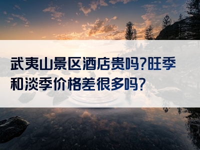 武夷山景区酒店贵吗？旺季和淡季价格差很多吗？