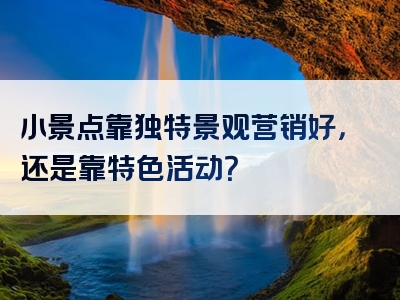 小景点靠独特景观营销好，还是靠特色活动？