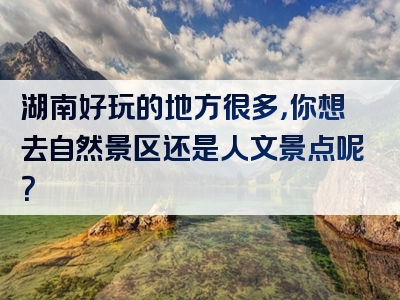 湖南好玩的地方很多，你想去自然景区还是人文景点呢？