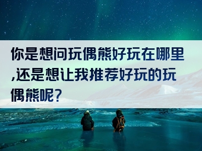 你是想问玩偶熊好玩在哪里，还是想让我推荐好玩的玩偶熊呢？