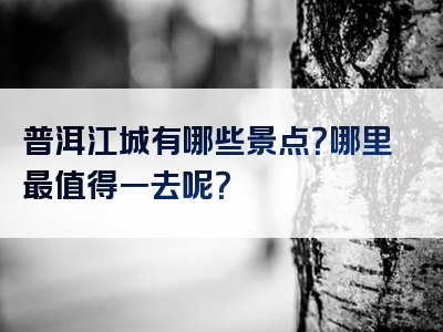 普洱江城有哪些景点？哪里最值得一去呢？