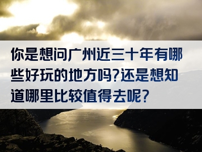 你是想问广州近三十年有哪些好玩的地方吗？还是想知道哪里比较值得去呢？