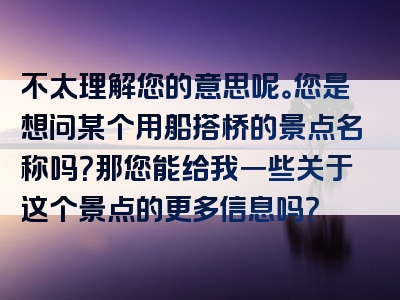 不太理解您的意思呢。您是想问某个用船搭桥的景点名称吗？那您能给我一些关于这个景点的更多信息吗？